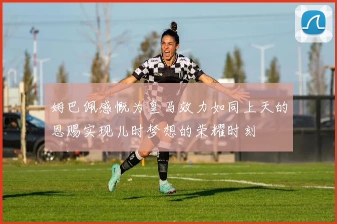姆巴佩感慨为皇马效力如同上天的恩赐实现儿时梦想的荣耀时刻