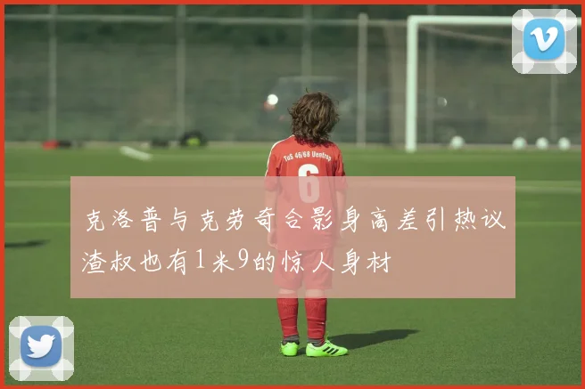 克洛普与克劳奇合影身高差引热议渣叔也有1米9的惊人身材