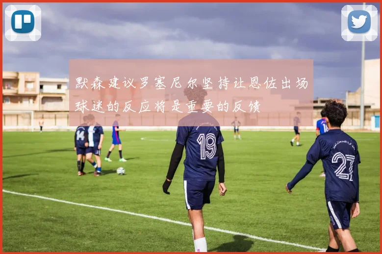 默森建议罗塞尼尔坚持让恩佐出场球迷的反应将是重要的反馈