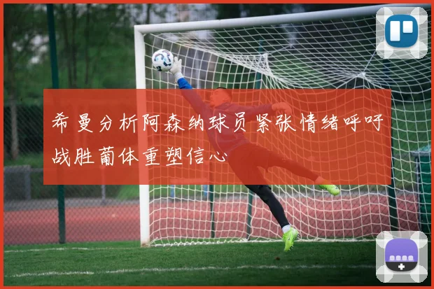 希曼分析阿森纳球员紧张情绪呼吁战胜葡体重塑信心