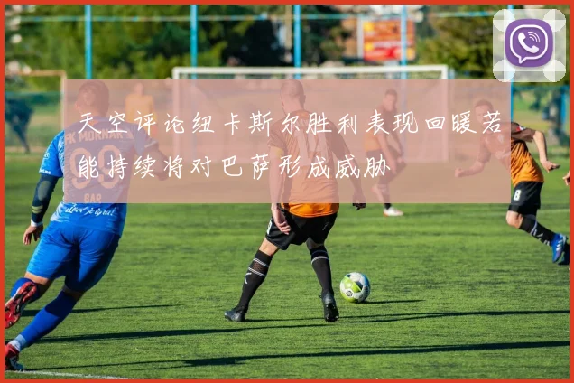 天空评论纽卡斯尔胜利表现回暖若能持续将对巴萨形成威胁