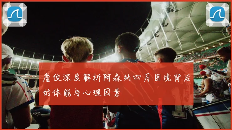 詹俊深度解析阿森纳四月困境背后的体能与心理因素