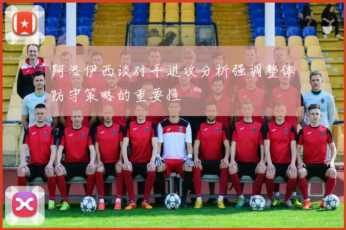 阿洛伊西谈对手进攻分析强调整体防守策略的重要性