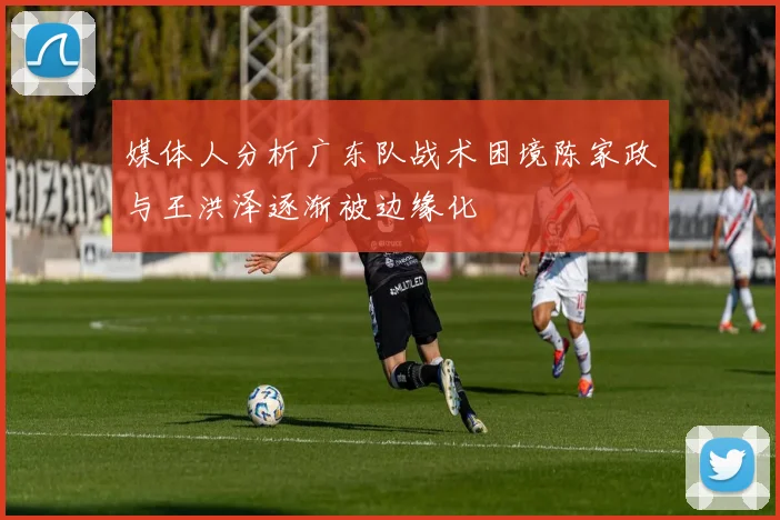 媒体人分析广东队战术困境陈家政与王洪泽逐渐被边缘化