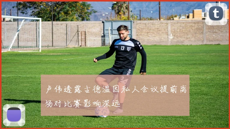 卢伟透露古德温因私人会议提前离场对比赛影响深远