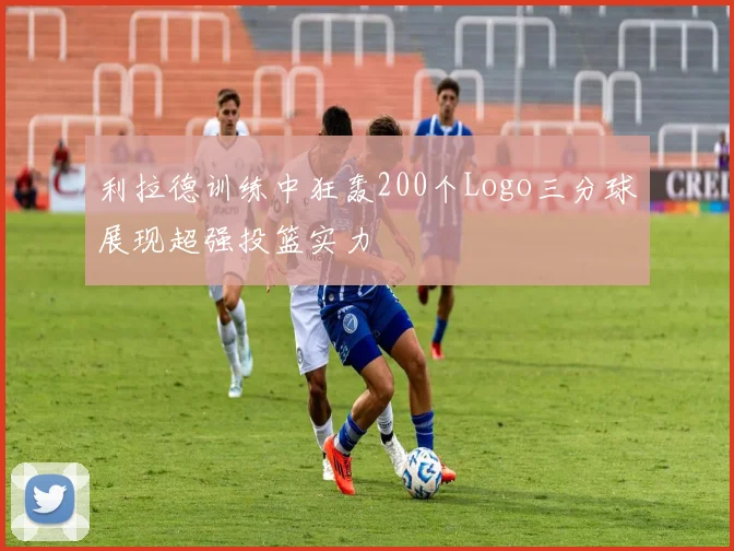 利拉德训练中狂轰200个Logo三分球展现超强投篮实力