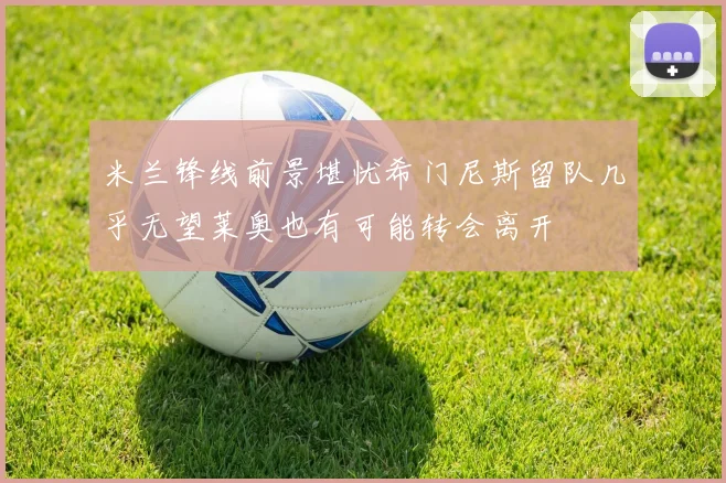 米兰锋线前景堪忧希门尼斯留队几乎无望莱奥也有可能转会离开
