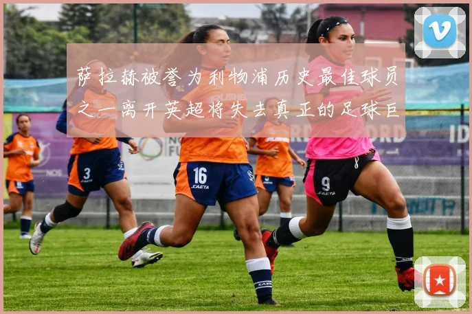 萨拉赫被誉为利物浦历史最佳球员之一离开英超将失去真正的足球巨星