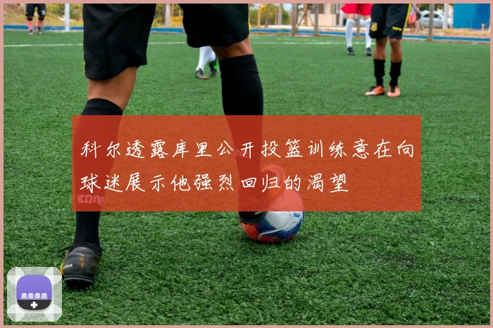 科尔透露库里公开投篮训练意在向球迷展示他强烈回归的渴望