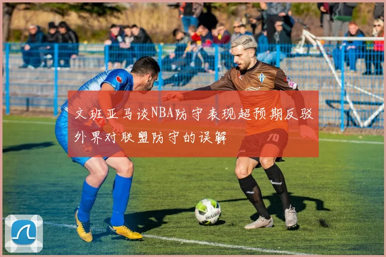 文班亚马谈NBA防守表现超预期反驳外界对联盟防守的误解
