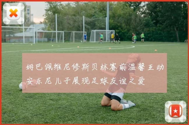 姆巴佩维尼修斯贝林赛前温馨互动安东尼儿子展现足球友谊之爱