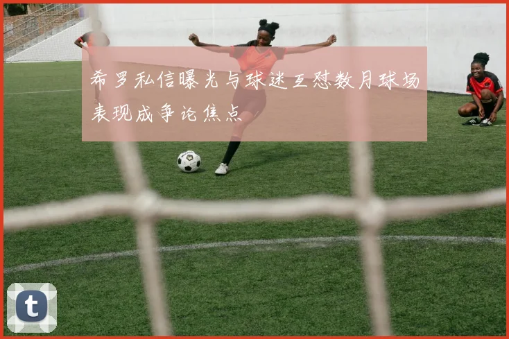希罗私信曝光与球迷互怼数月球场表现成争论焦点