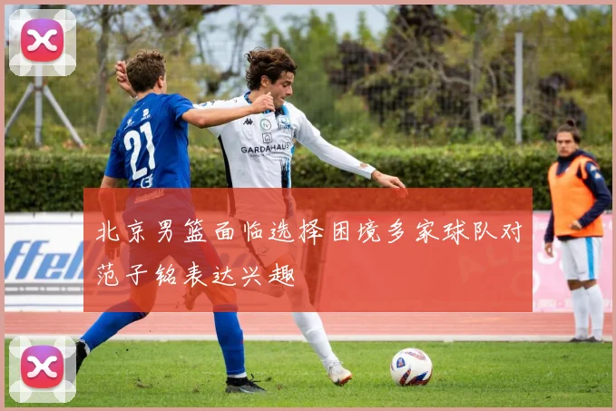 北京男篮面临选择困境多家球队对范子铭表达兴趣