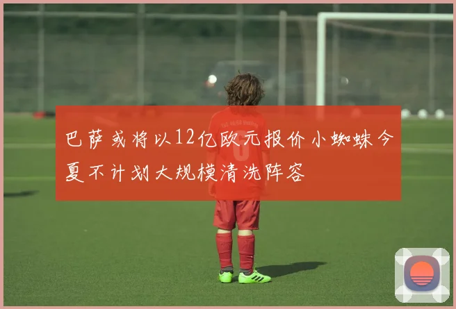 巴萨或将以12亿欧元报价小蜘蛛今夏不计划大规模清洗阵容